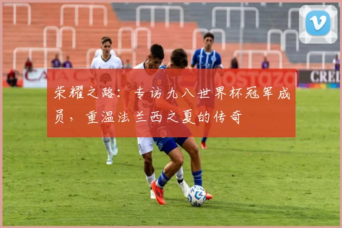 荣耀之路:专访九八世界杯冠军成员,重温法兰西之夏的传奇