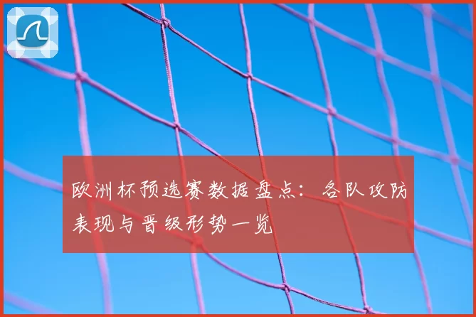 欧洲杯预选赛数据盘点：各队攻防表现与晋级形势一览