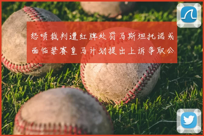 怒喷裁判遭红牌处罚马斯坦托诺或面临禁赛皇马计划提出上诉争取公正处理