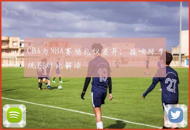 CBA与NBA赛场礼仪差异：接吻环节规则对比解读