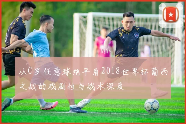 从C罗任意球绝平看2018世界杯葡西之战的戏剧性与战术深度