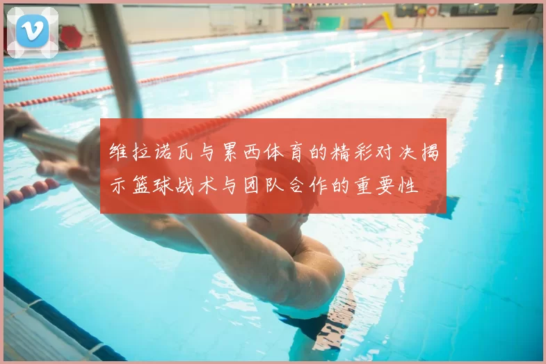 维拉诺瓦与累西体育的精彩对决揭示篮球战术与团队合作的重要性