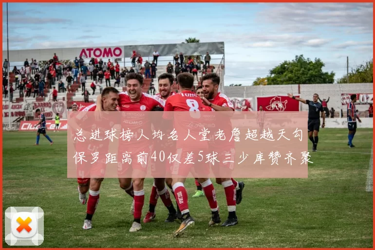 总进球榜人均名人堂老詹超越天勾保罗距离前40仅差5球三少库赞齐聚榜单