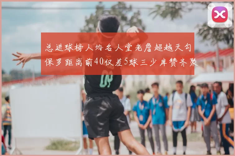 总进球榜人均名人堂老詹超越天勾保罗距离前40仅差5球三少库赞齐聚榜单