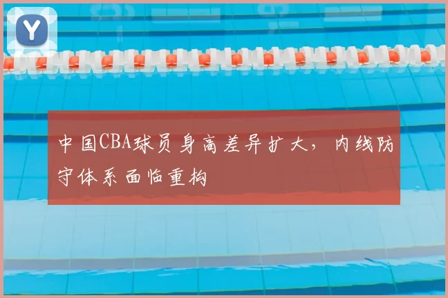 中国CBA球员身高差异扩大，内线防守体系面临重构