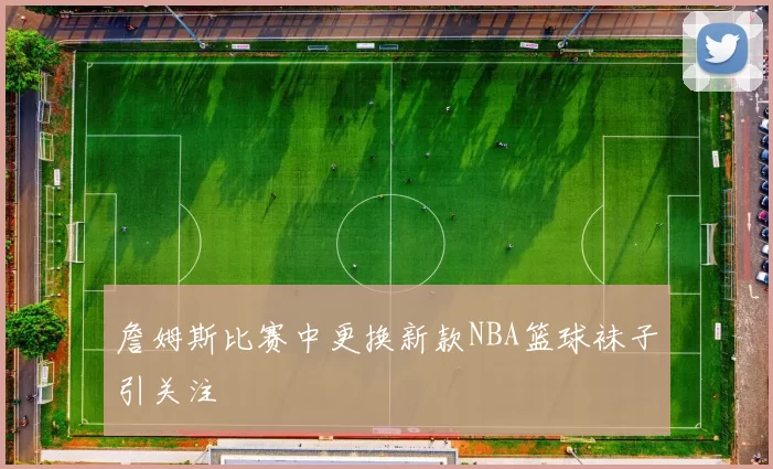 詹姆斯比赛中更换新款NBA篮球袜子引关注