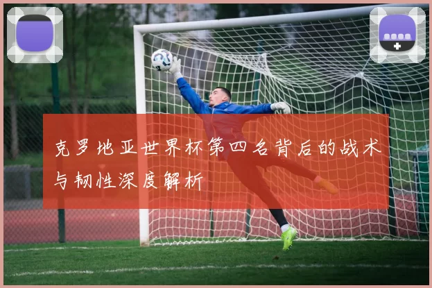 克罗地亚世界杯第四名背后的战术与韧性深度解析