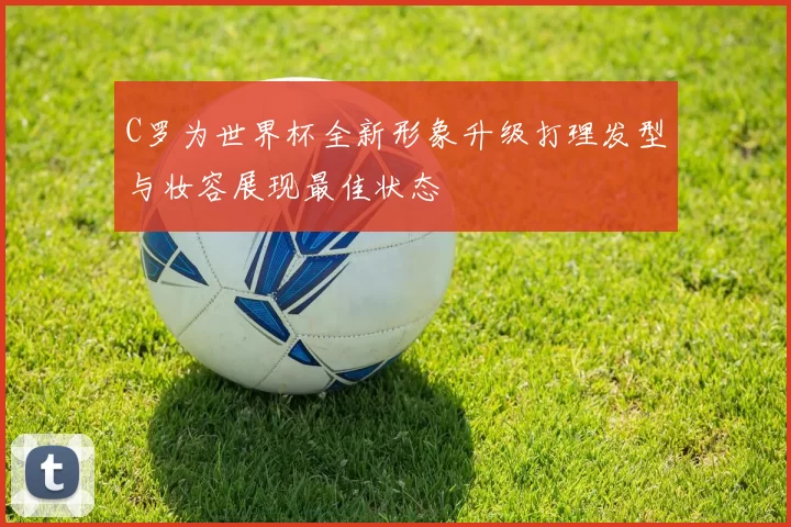 C罗为世界杯全新形象升级打理发型与妆容展现最佳状态