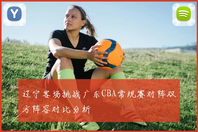 辽宁客场挑战广东CBA常规赛对阵双方阵容对比分析