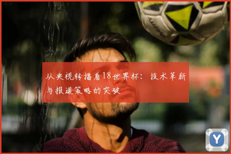 从央视转播看18世界杯：技术革新与报道策略的突破