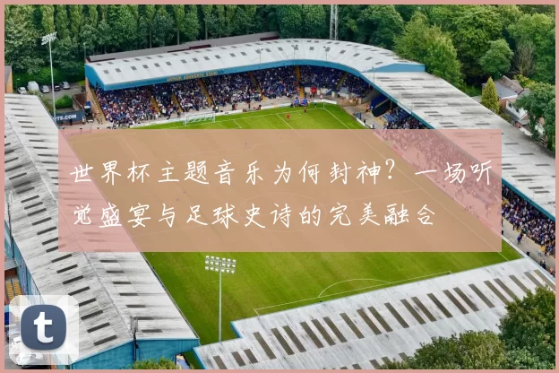 世界杯主题音乐为何封神？一场听觉盛宴与足球史诗的完美融合