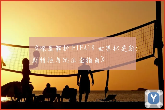 《深度解析 FIFA18 世界杯更新:新特性与玩法全指南》