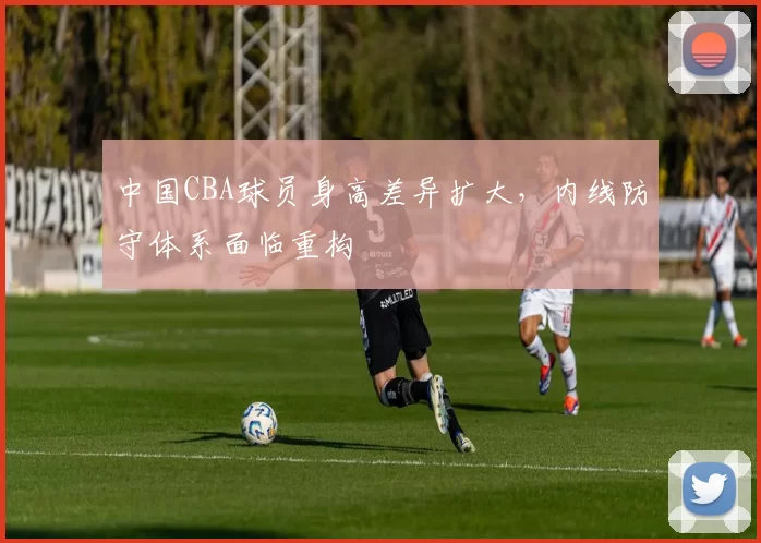 中国CBA球员身高差异扩大,内线防守体系面临重构