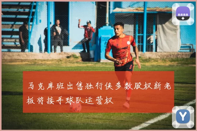 马克库班出售独行侠多数股权新老板将接手球队运营权