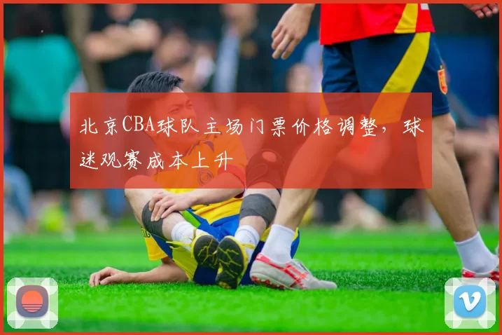 北京CBA球队主场门票价格调整，球迷观赛成本上升