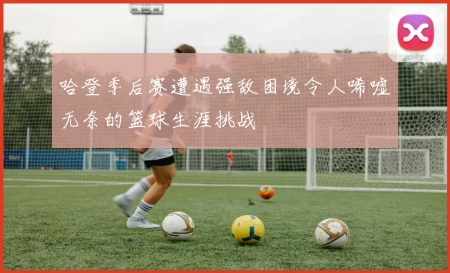 哈登季后赛遭遇强敌困境令人唏嘘无奈的篮球生涯挑战