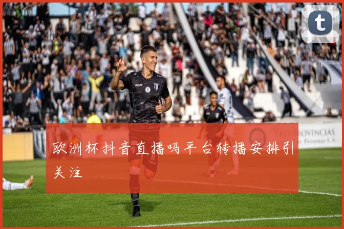 欧洲杯抖音直播吗平台转播安排引关注