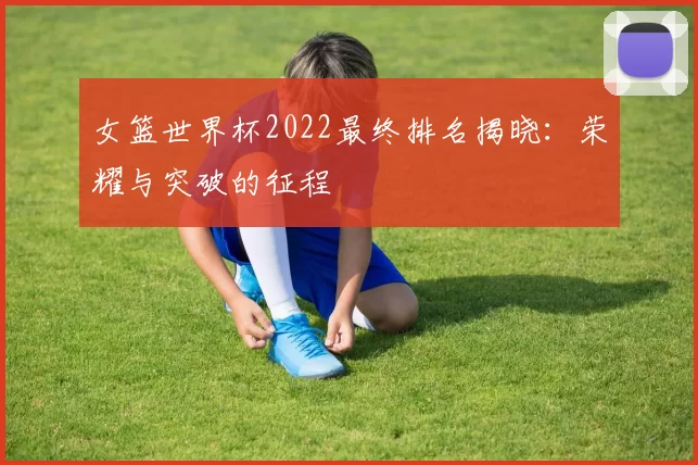 女篮世界杯2022最终排名揭晓:荣耀与突破的征程