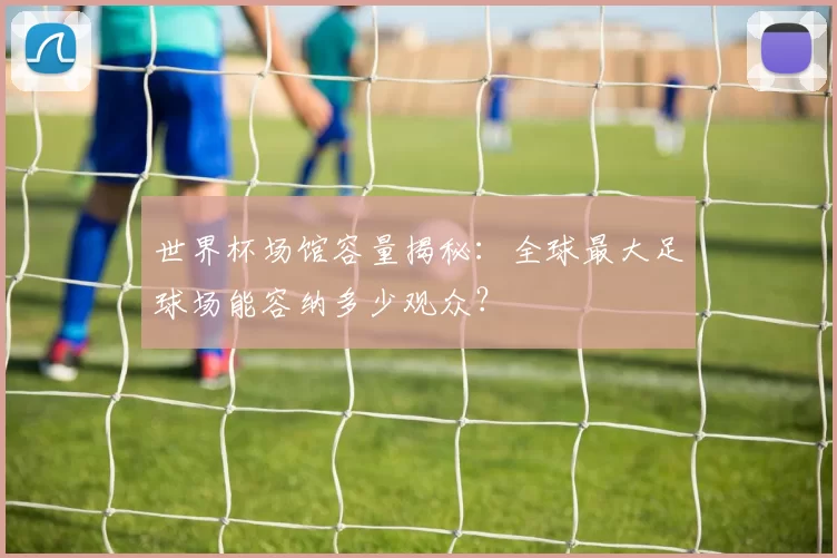 世界杯场馆容量揭秘：全球最大足球场能容纳多少观众？