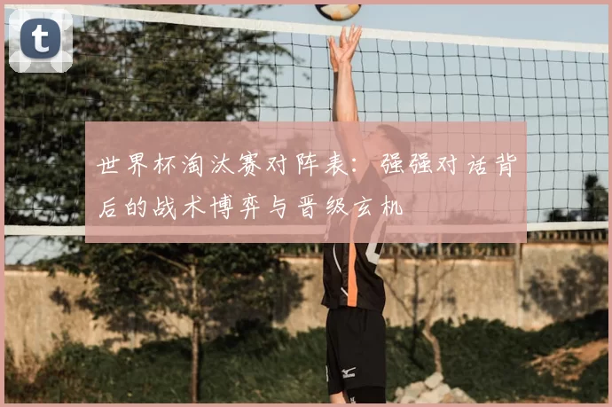 世界杯淘汰赛对阵表:强强对话背后的战术博弈与晋级玄机