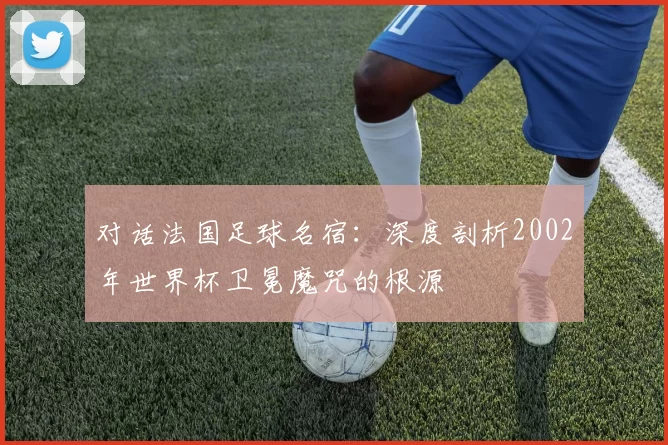 对话法国足球名宿:深度剖析2002年世界杯卫冕魔咒的根源