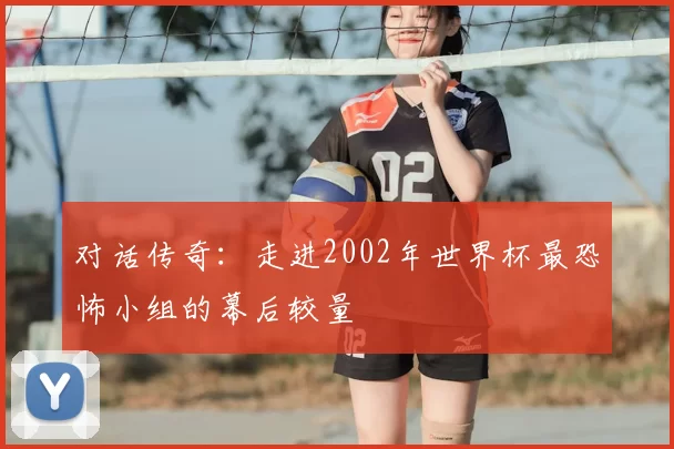 对话传奇:走进2002年世界杯最恐怖小组的幕后较量