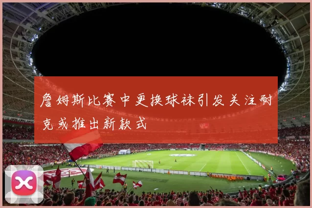詹姆斯比赛中更换球袜引发关注耐克或推出新款式