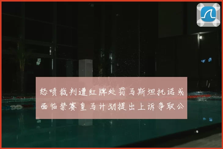 怒喷裁判遭红牌处罚马斯坦托诺或面临禁赛皇马计划提出上诉争取公正处理