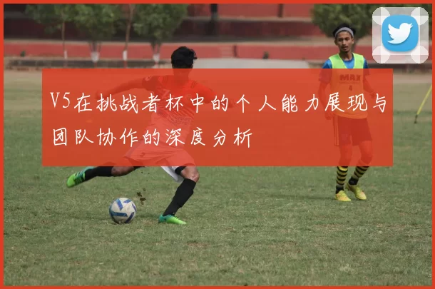 V5在挑战者杯中的个人能力展现与团队协作的深度分析