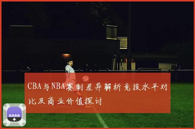 CBA与NBA赛制差异解析竞技水平对比及商业价值探讨