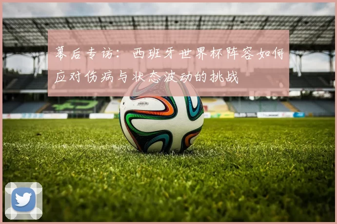幕后专访：西班牙世界杯阵容如何应对伤病与状态波动的挑战