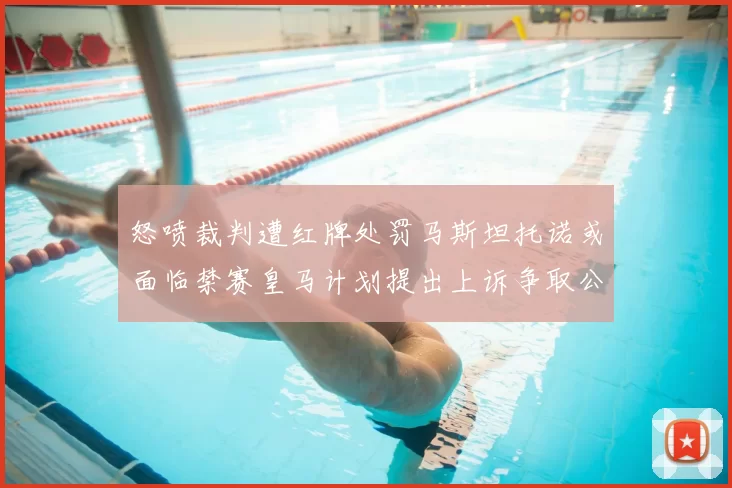 怒喷裁判遭红牌处罚马斯坦托诺或面临禁赛皇马计划提出上诉争取公正处理