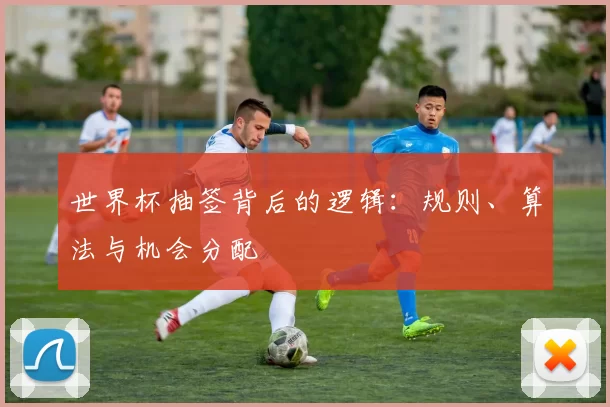世界杯抽签背后的逻辑:规则、算法与机会分配