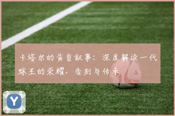 卡塔尔的黄昏叙事:深度解读一代球王的荣耀、告别与传承