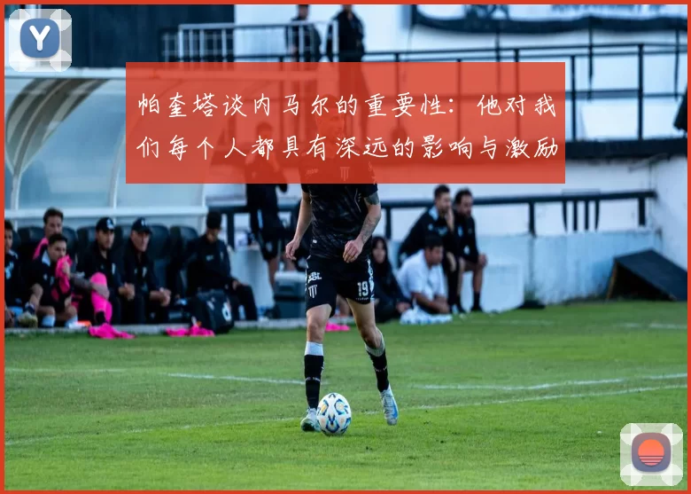 帕奎塔谈内马尔的重要性:他对我们每个人都具有深远的影响与激励