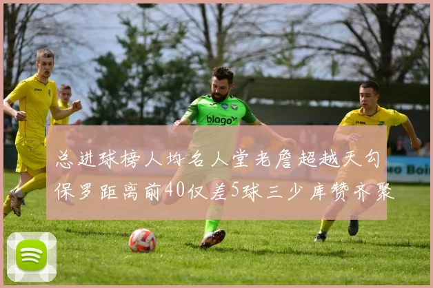 总进球榜人均名人堂老詹超越天勾保罗距离前40仅差5球三少库赞齐聚榜单