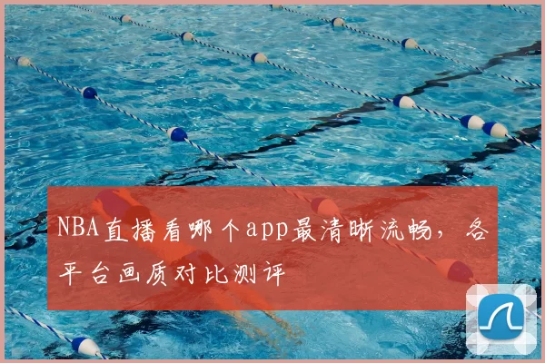 NBA直播看哪个app最清晰流畅，各平台画质对比测评