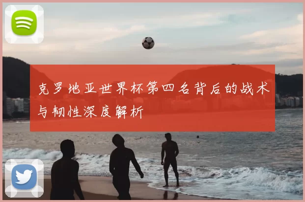 克罗地亚世界杯第四名背后的战术与韧性深度解析