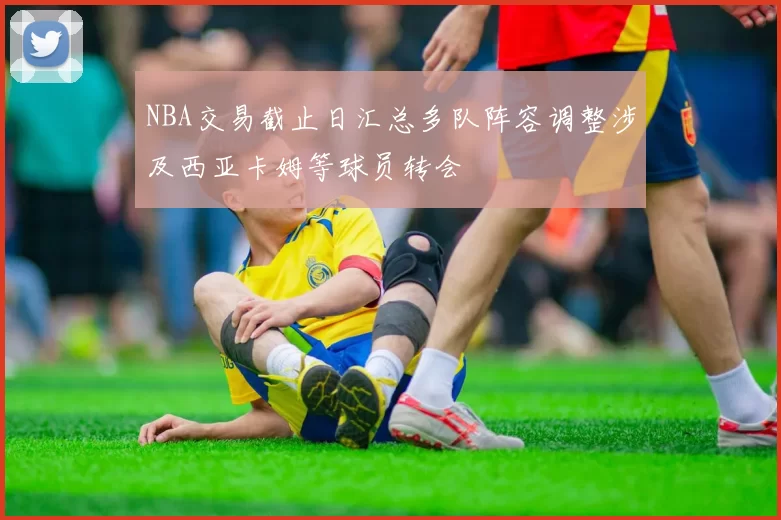NBA交易截止日汇总多队阵容调整涉及西亚卡姆等球员转会