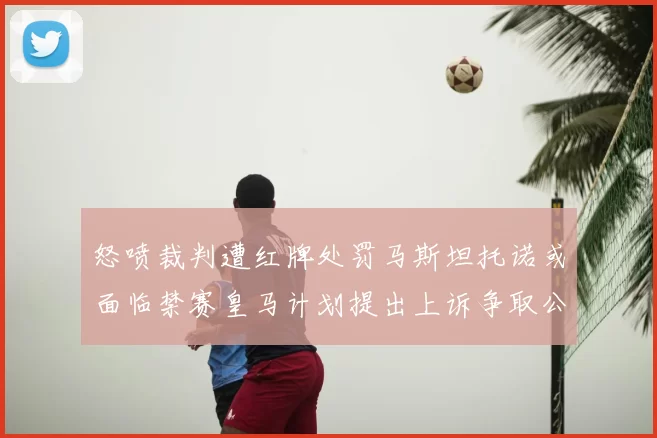 怒喷裁判遭红牌处罚马斯坦托诺或面临禁赛皇马计划提出上诉争取公正处理
