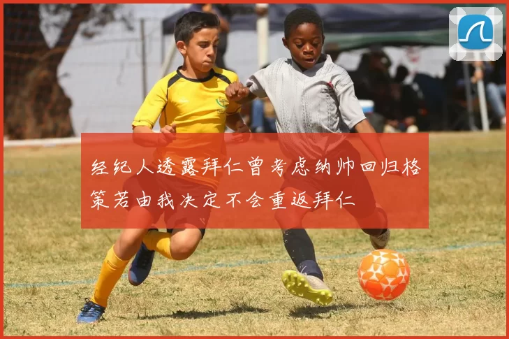 经纪人透露拜仁曾考虑纳帅回归格策若由我决定不会重返拜仁