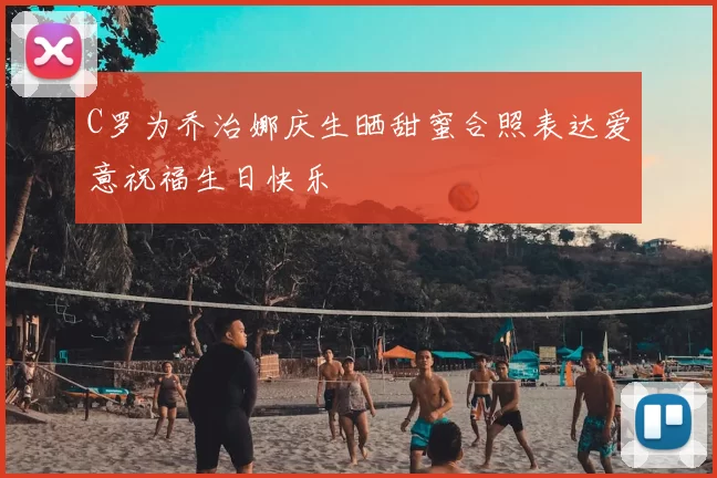 C罗为乔治娜庆生晒甜蜜合照表达爱意祝福生日快乐