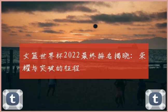 女篮世界杯2022最终排名揭晓:荣耀与突破的征程
