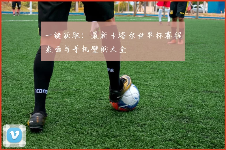 一键获取:最新卡塔尔世界杯赛程桌面与手机壁纸大全