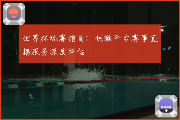 世界杯观赛指南:优酷平台赛事直播服务深度评估