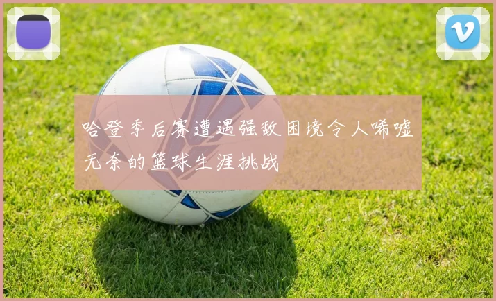 哈登季后赛遭遇强敌困境令人唏嘘无奈的篮球生涯挑战