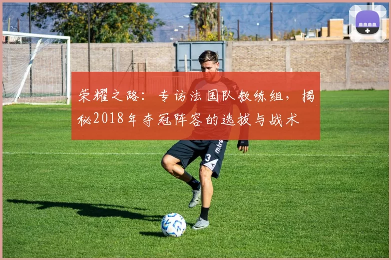 荣耀之路：专访法国队教练组，揭秘2018年夺冠阵容的选拔与战术
