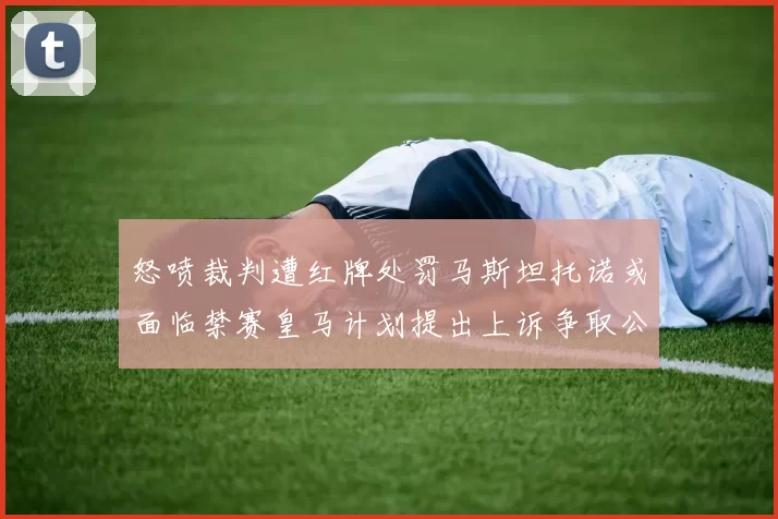 怒喷裁判遭红牌处罚马斯坦托诺或面临禁赛皇马计划提出上诉争取公正处理
