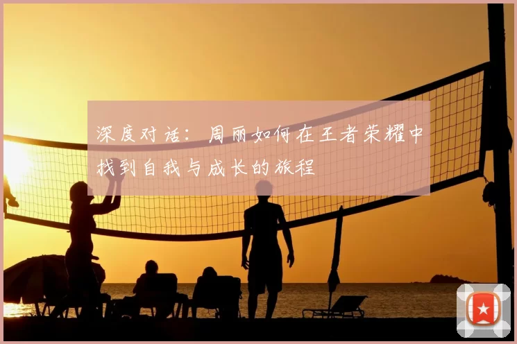 深度对话：周丽如何在王者荣耀中找到自我与成长的旅程