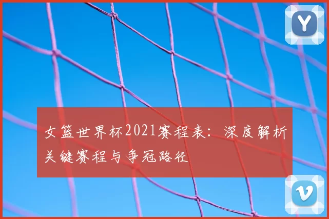 女篮世界杯2021赛程表:深度解析关键赛程与争冠路径